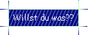 Willst du was??